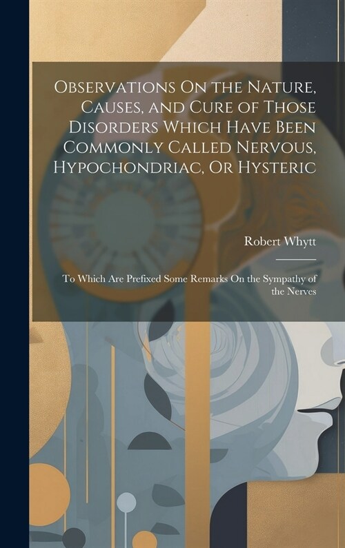 Observations On the Nature, Causes, and Cure of Those Disorders Which Have Been Commonly Called Nervous, Hypochondriac, Or Hysteric: To Which Are Pref (Hardcover)