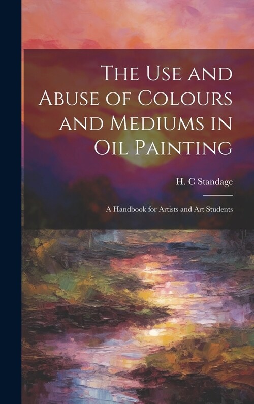 The Use and Abuse of Colours and Mediums in Oil Painting: A Handbook for Artists and Art Students (Hardcover)
