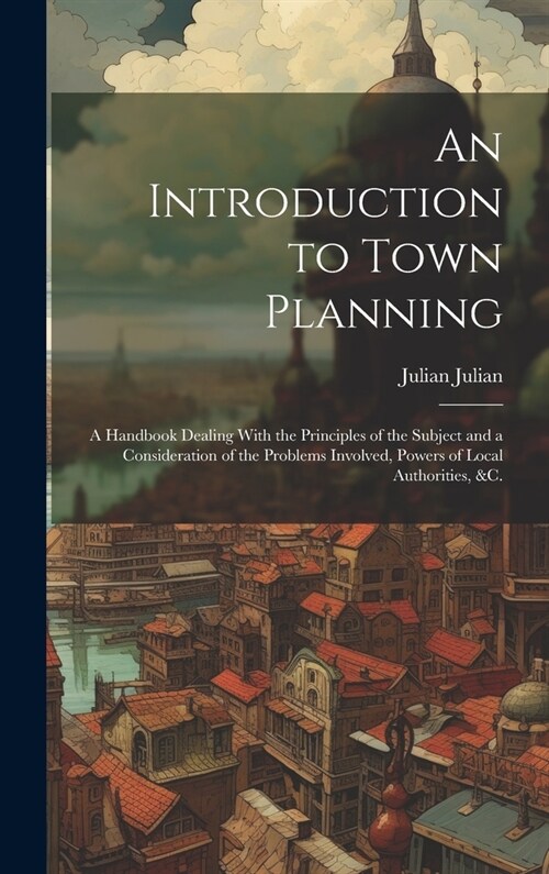 An Introduction to Town Planning; a Handbook Dealing With the Principles of the Subject and a Consideration of the Problems Involved, Powers of Local (Hardcover)