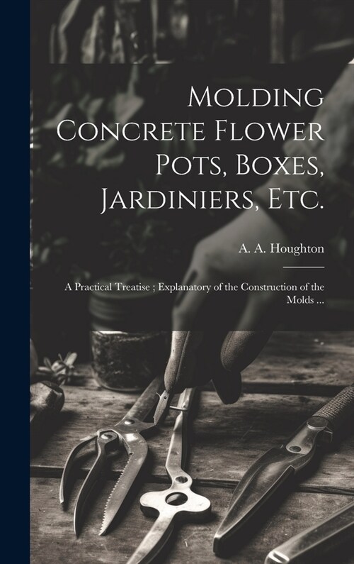 Molding Concrete Flower Pots, Boxes, Jardiniers, Etc.: A Practical Treatise; Explanatory of the Construction of the Molds ... (Hardcover)