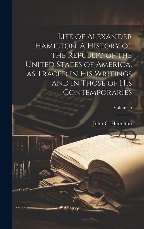 Life of Alexander Hamilton. A History of the Republic of the United States of America, as Traced in His Writings and in Those of His Contemporaries; V (Hardcover)