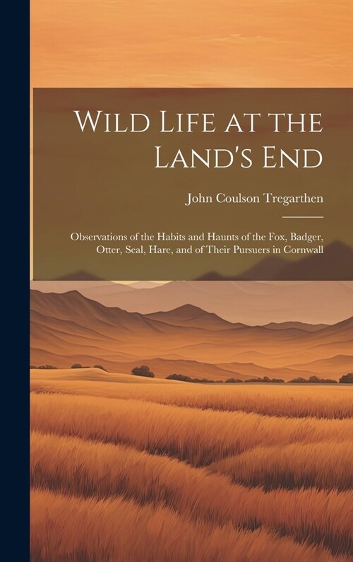 Wild Life at the Lands End: Observations of the Habits and Haunts of the Fox, Badger, Otter, Seal, Hare, and of Their Pursuers in Cornwall (Hardcover)
