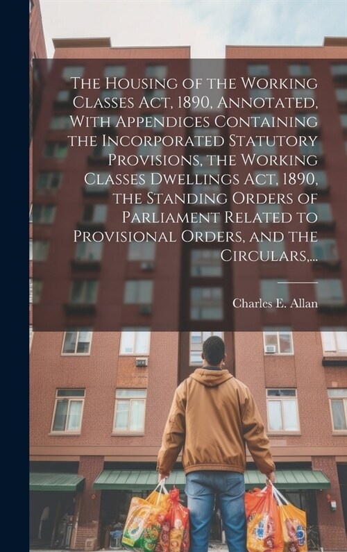 The Housing of the Working Classes Act, 1890, Annotated, With Appendices Containing the Incorporated Statutory Provisions, the Working Classes Dwellin (Hardcover)