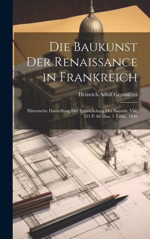 Die Baukunst Der Renaissance in Frankreich: Historische Darstellung Der Entwickelung Des Baustils. Viii, 331 P. 66 Illus. 1 Table, 1898 (Hardcover)