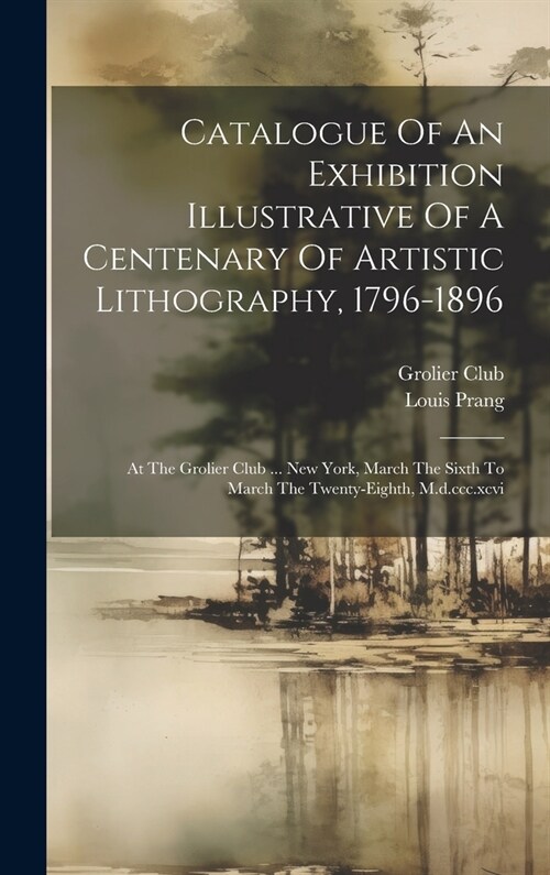 Catalogue Of An Exhibition Illustrative Of A Centenary Of Artistic Lithography, 1796-1896: At The Grolier Club ... New York, March The Sixth To March (Hardcover)