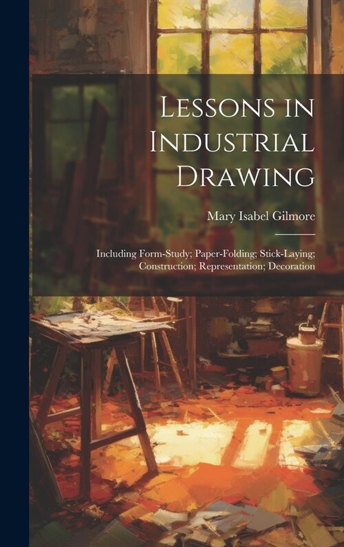 Lessons in Industrial Drawing: Including Form-Study; Paper-Folding; Stick-Laying; Construction; Representation; Decoration (Hardcover)