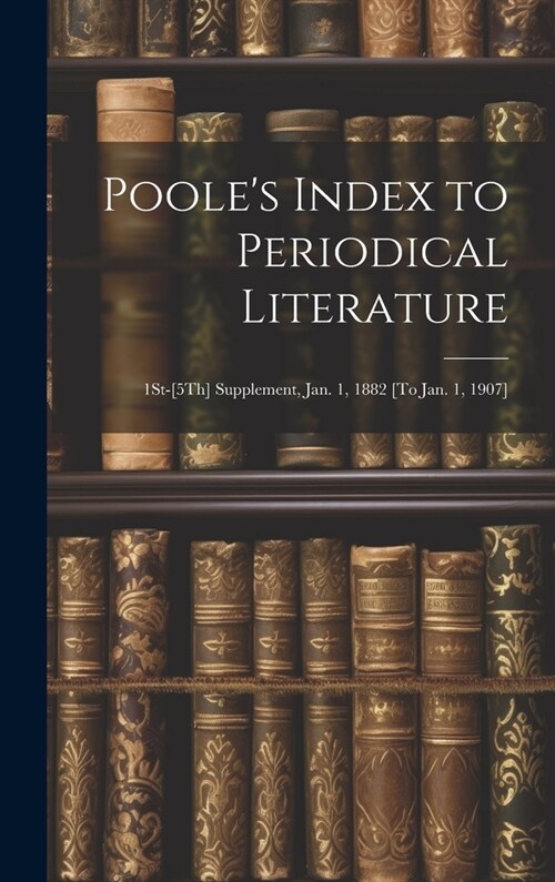 Pooles Index to Periodical Literature: 1St-[5Th] Supplement, Jan. 1, 1882 [To Jan. 1, 1907] (Hardcover)
