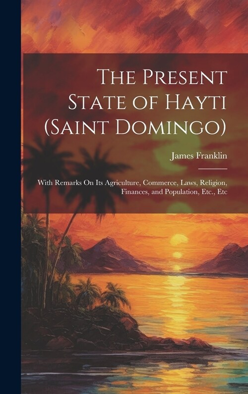 The Present State of Hayti (Saint Domingo): With Remarks On Its Agriculture, Commerce, Laws, Religion, Finances, and Population, Etc., Etc (Hardcover)