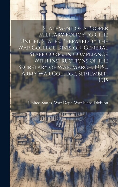 Statement of a Proper Military Policy for the United States. Prepared by the War College Division, General Staff Corps, in Compliance With Instruction (Hardcover)