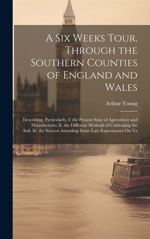 A Six Weeks Tour, Through the Southern Counties of England and Wales: Describing, Particularly, I. the Present State of Agriculture and Manufactures. (Hardcover)