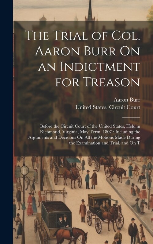 The Trial of Col. Aaron Burr On an Indictment for Treason: Before the Circuit Court of the United States, Held in Richmond, Virginia, May Term, 1807: (Hardcover)