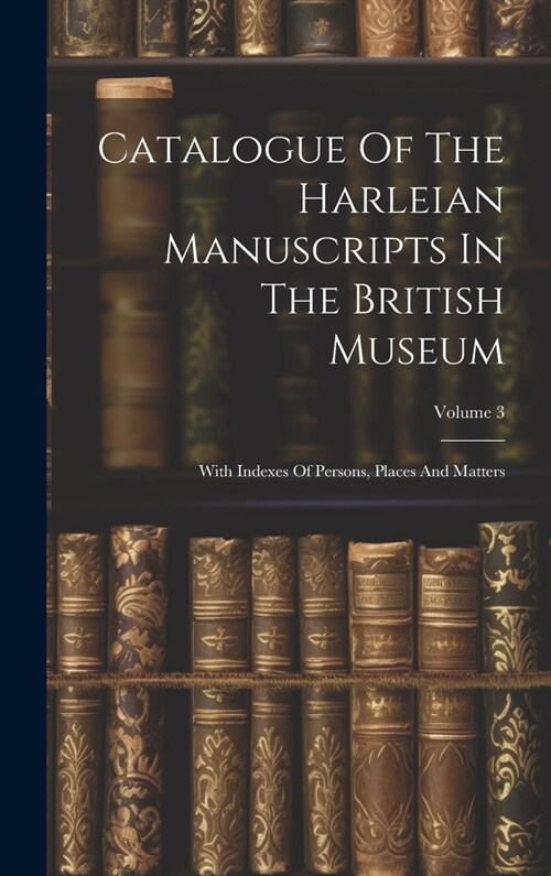 Catalogue Of The Harleian Manuscripts In The British Museum: With Indexes Of Persons, Places And Matters; Volume 3 (Hardcover)
