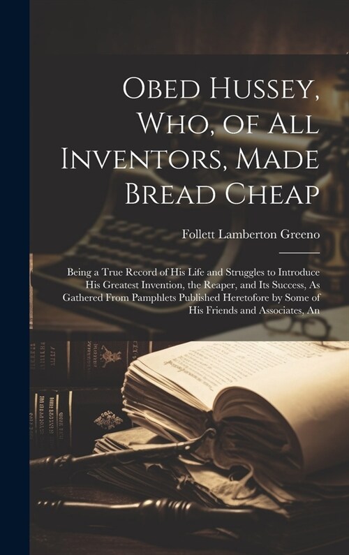 Obed Hussey, Who, of All Inventors, Made Bread Cheap: Being a True Record of His Life and Struggles to Introduce His Greatest Invention, the Reaper, a (Hardcover)