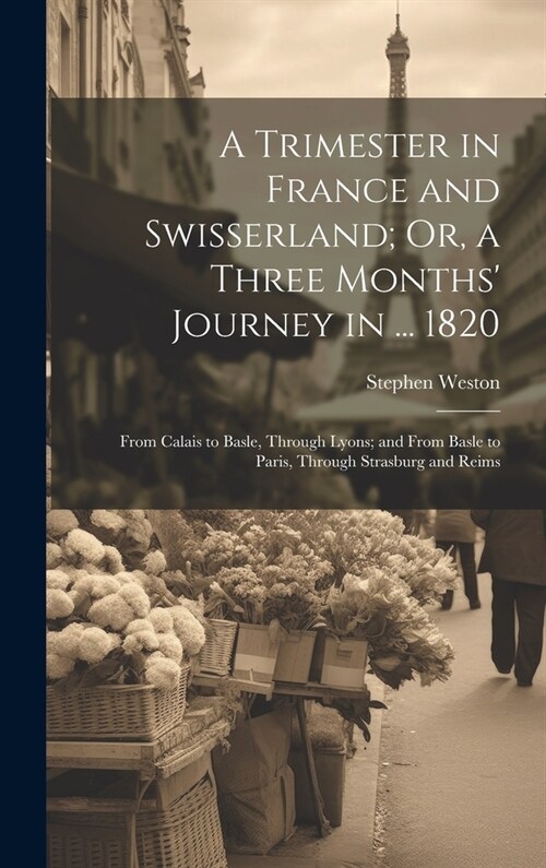 A Trimester in France and Swisserland; Or, a Three Months Journey in ... 1820: From Calais to Basle, Through Lyons; and From Basle to Paris, Through (Hardcover)
