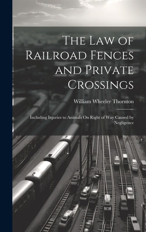 The Law of Railroad Fences and Private Crossings: Including Injuries to Animals On Right of Way Caused by Negligence (Hardcover)