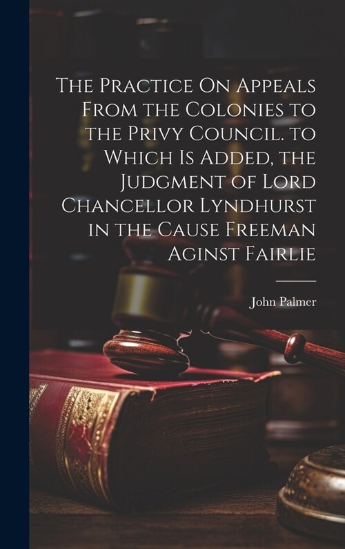 The Practice On Appeals From the Colonies to the Privy Council. to Which Is Added, the Judgment of Lord Chancellor Lyndhurst in the Cause Freeman Agin (Hardcover)