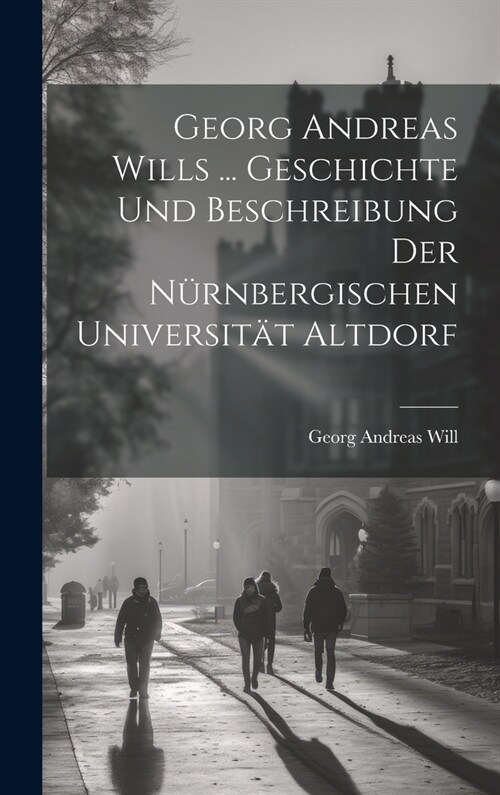 Georg Andreas Wills ... Geschichte Und Beschreibung Der N?nbergischen Universit? Altdorf (Hardcover)