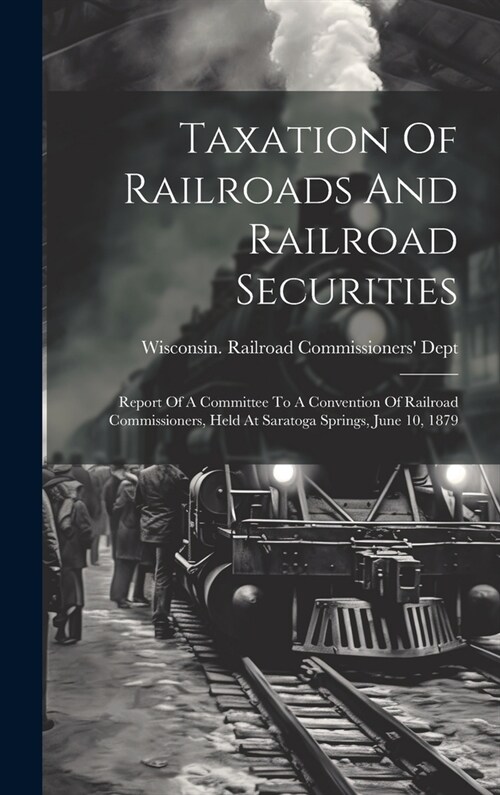 Taxation Of Railroads And Railroad Securities: Report Of A Committee To A Convention Of Railroad Commissioners, Held At Saratoga Springs, June 10, 187 (Hardcover)
