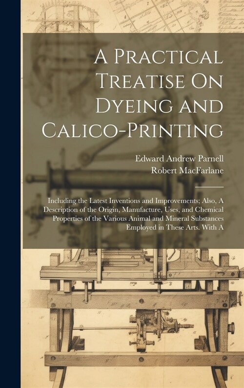 A Practical Treatise On Dyeing and Calico-Printing; Including the Latest Inventions and Improvements; Also, A Description of the Origin, Manufacture, (Hardcover)