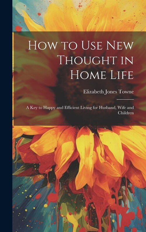 How to Use New Thought in Home Life: A Key to Happy and Efficient Living for Husband, Wife and Children (Hardcover)