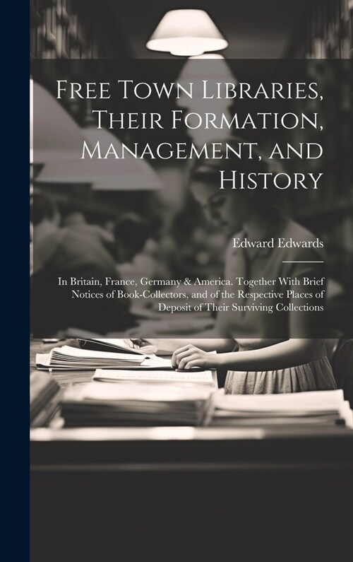 Free Town Libraries, Their Formation, Management, and History: In Britain, France, Germany & America. Together With Brief Notices of Book-Collectors, (Hardcover)