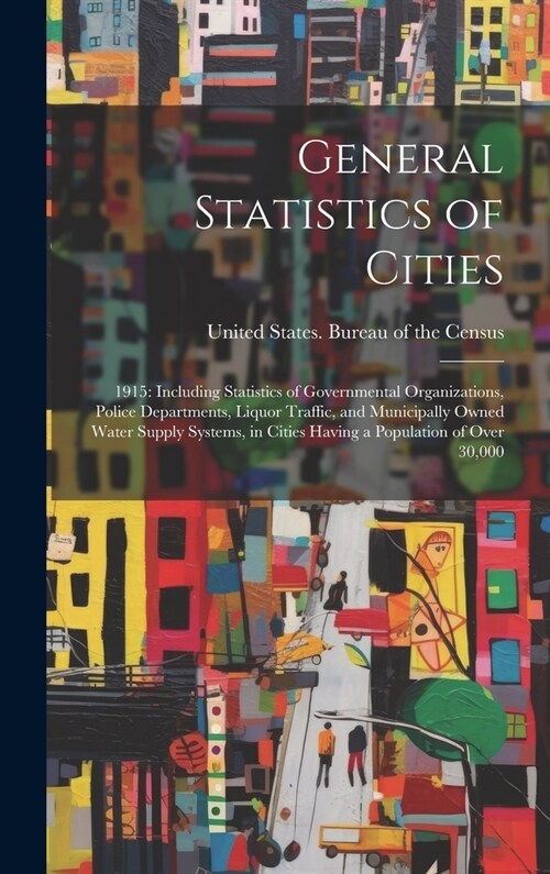 General Statistics of Cities: 1915: Including Statistics of Governmental Organizations, Police Departments, Liquor Traffic, and Municipally Owned Wa (Hardcover)