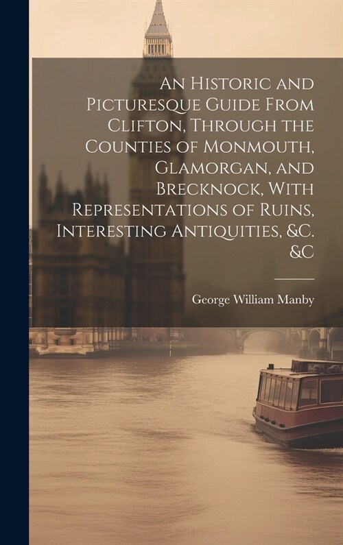 An Historic and Picturesque Guide From Clifton, Through the Counties of Monmouth, Glamorgan, and Brecknock, With Representations of Ruins, Interesting (Hardcover)