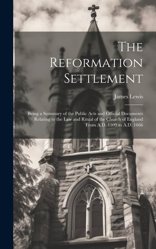 The Reformation Settlement: Being a Summary of the Public Acts and Official Documents Relating to the Law and Ritual of the Church of England From (Hardcover)