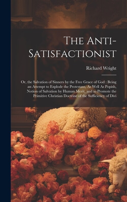 The Anti-Satisfactionist: Or, the Salvation of Sinners by the Free Grace of God: Being an Attempt to Explode the Protestant, As Well As Popish, (Hardcover)