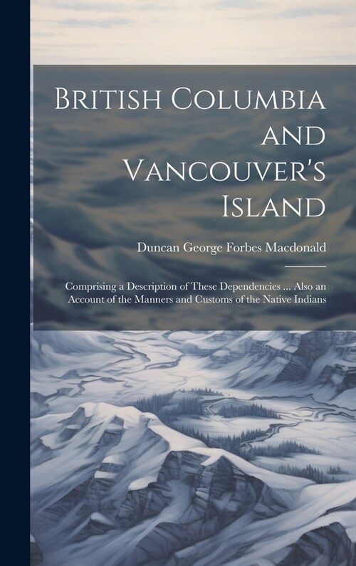 British Columbia and Vancouvers Island: Comprising a Description of These Dependencies ... Also an Account of the Manners and Customs of the Native I (Hardcover)