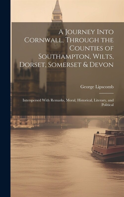 A Journey Into Cornwall, Through the Counties of Southampton, Wilts, Dorset, Somerset & Devon: Interspersed With Remarks, Moral, Historical, Literary, (Hardcover)