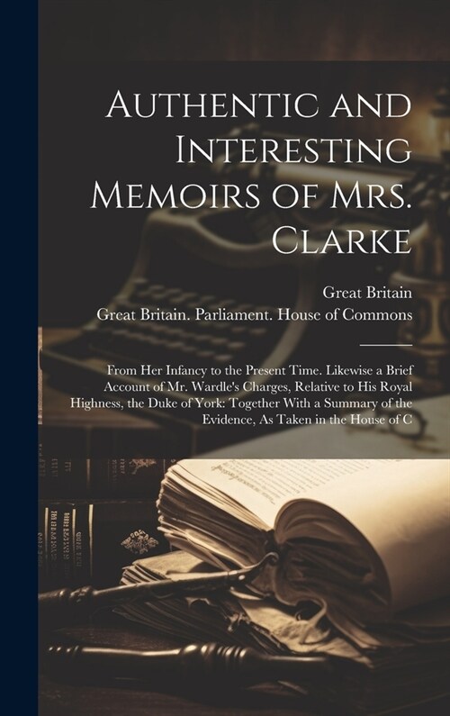 Authentic and Interesting Memoirs of Mrs. Clarke: From Her Infancy to the Present Time. Likewise a Brief Account of Mr. Wardles Charges, Relative to (Hardcover)