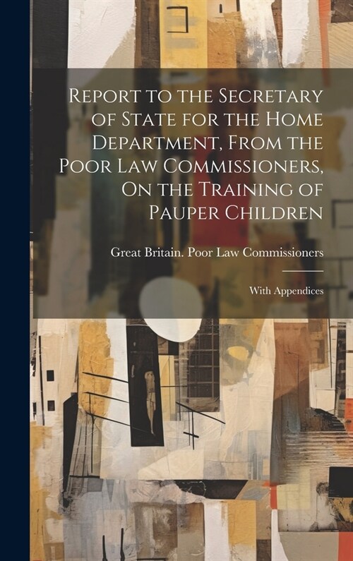 Report to the Secretary of State for the Home Department, From the Poor Law Commissioners, On the Training of Pauper Children: With Appendices (Hardcover)