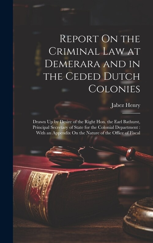 Report On the Criminal Law at Demerara and in the Ceded Dutch Colonies: Drawn Up by Desire of the Right Hon. the Earl Bathurst, Principal Secretary of (Hardcover)