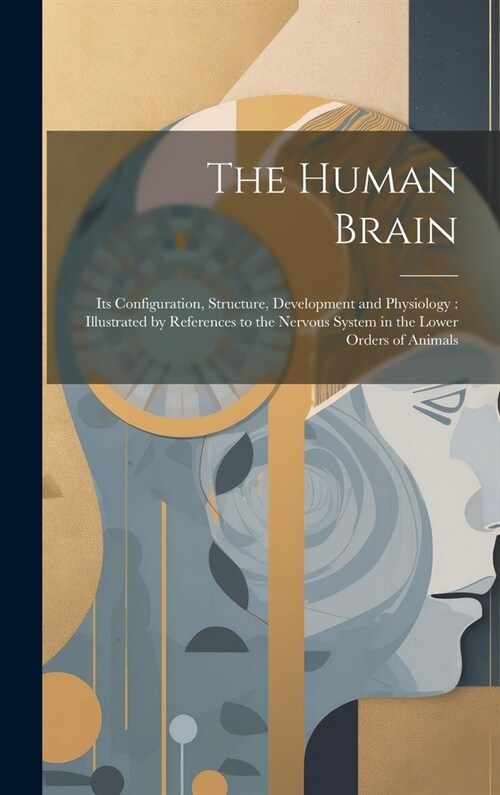 The Human Brain: Its Configuration, Structure, Development and Physiology: Illustrated by References to the Nervous System in the Lower (Hardcover)