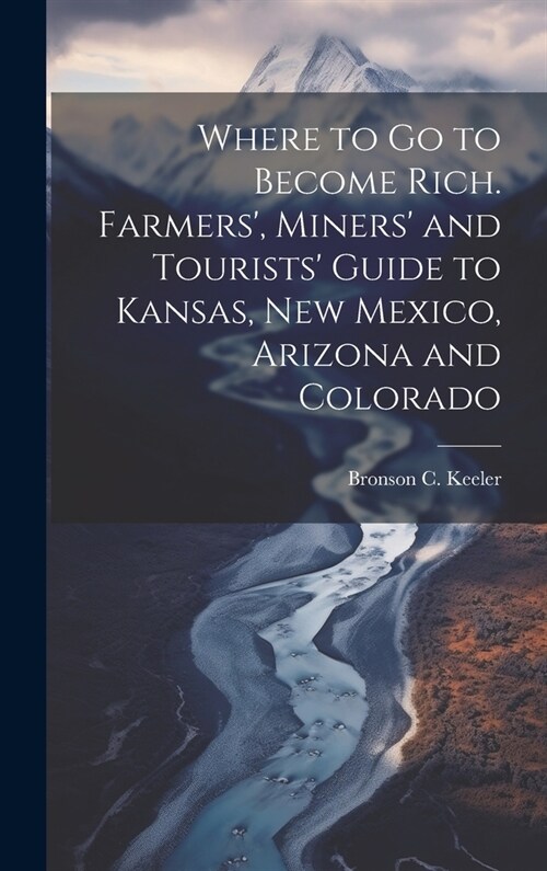 Where to go to Become Rich. Farmers, Miners and Tourists Guide to Kansas, New Mexico, Arizona and Colorado (Hardcover)