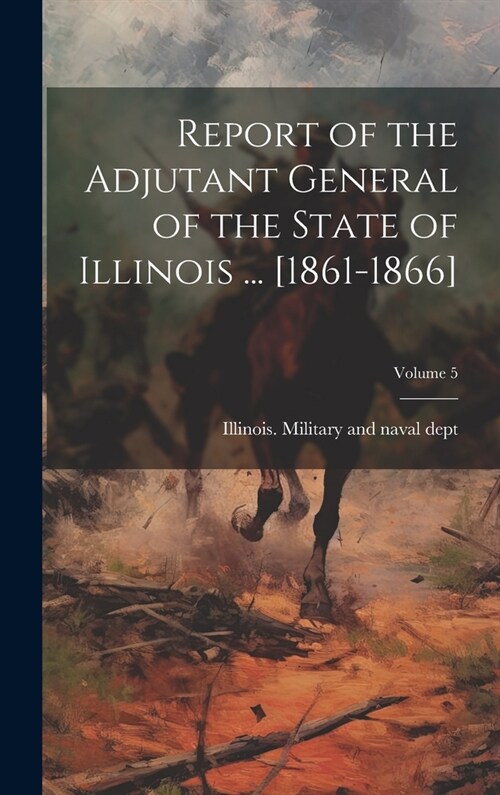 Report of the Adjutant General of the State of Illinois ... [1861-1866]; Volume 5 (Hardcover)