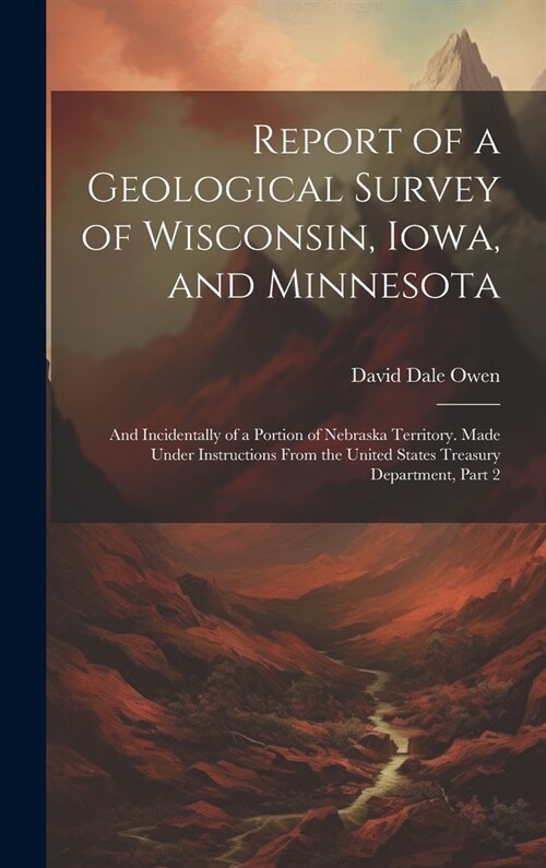 Report of a Geological Survey of Wisconsin, Iowa, and Minnesota: And Incidentally of a Portion of Nebraska Territory. Made Under Instructions From the (Hardcover)