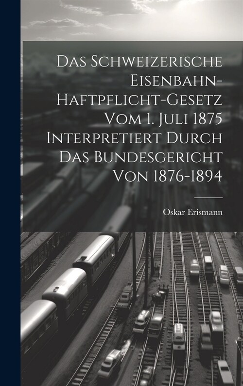 Das Schweizerische Eisenbahn-Haftpflicht-Gesetz Vom 1. Juli 1875 Interpretiert Durch Das Bundesgericht Von 1876-1894 (Hardcover)