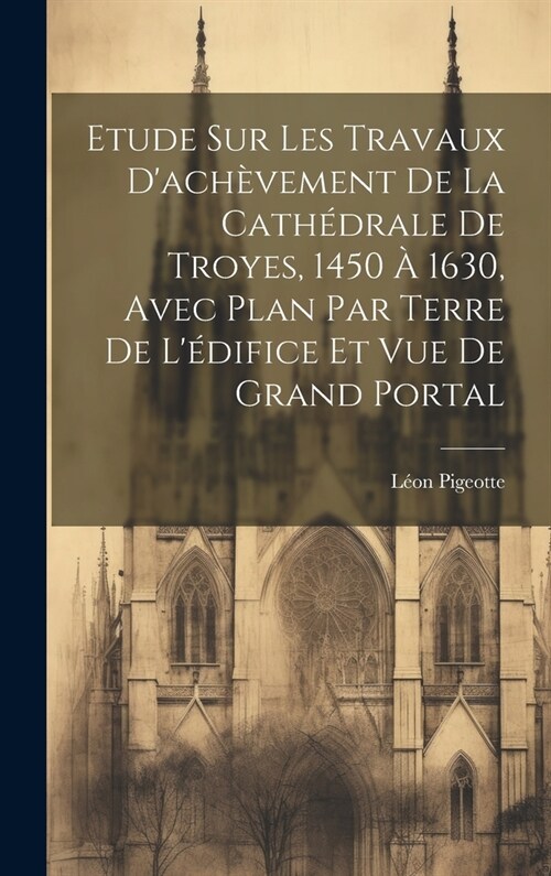 Etude sur les travaux dach?ement de la cath?rale de Troyes, 1450 ?1630, avec plan par terre de l?ifice et vue de grand portal (Hardcover)