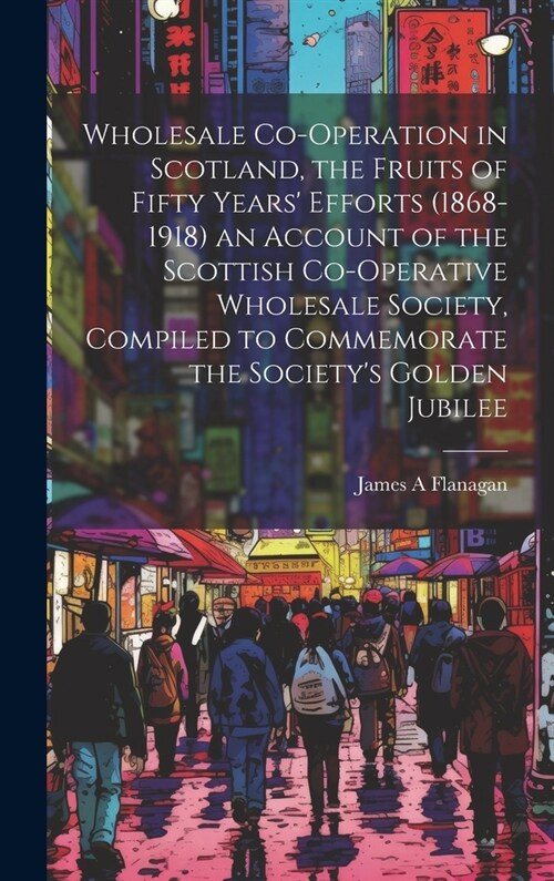 Wholesale Co-operation in Scotland, the Fruits of Fifty Years Efforts (1868-1918) an Account of the Scottish Co-operative Wholesale Society, Compiled (Hardcover)