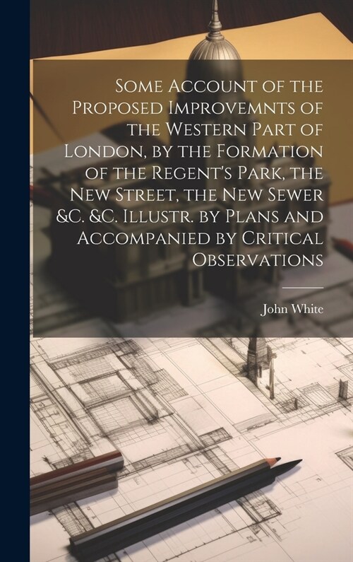 Some Account of the Proposed Improvemnts of the Western Part of London, by the Formation of the Regents Park, the New Street, the New Sewer &c. &c. I (Hardcover)