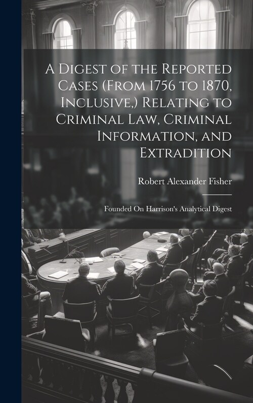 A Digest of the Reported Cases (From 1756 to 1870, Inclusive, ) Relating to Criminal Law, Criminal Information, and Extradition: Founded On Harrisons (Hardcover)