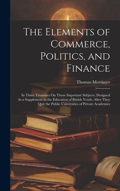 The Elements of Commerce, Politics, and Finance: In Three Treastises On Those Important Subjects. Designed As a Supplement to the Education of British (Hardcover)