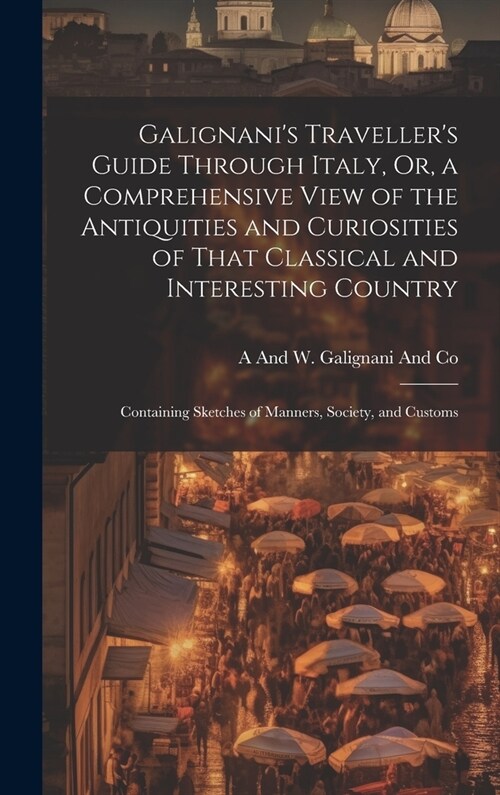 Galignanis Travellers Guide Through Italy, Or, a Comprehensive View of the Antiquities and Curiosities of That Classical and Interesting Country: Co (Hardcover)