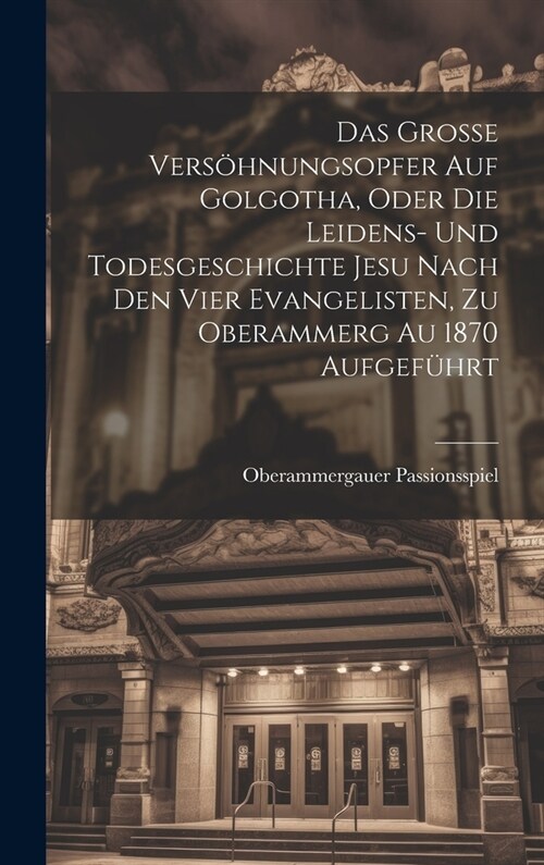 Das Grosse Vers?nungsopfer Auf Golgotha, Oder Die Leidens- Und Todesgeschichte Jesu Nach Den Vier Evangelisten, Zu Oberammerg Au 1870 Aufgef?rt (Hardcover)