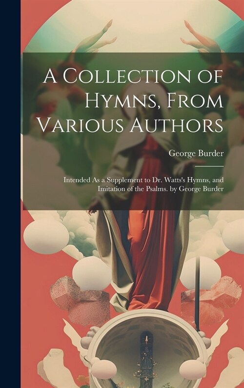 A Collection of Hymns, From Various Authors: Intended As a Supplement to Dr. Wattss Hymns, and Imitation of the Psalms. by George Burder (Hardcover)