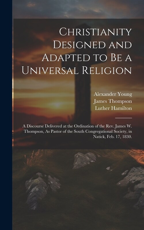 Christianity Designed and Adapted to Be a Universal Religion: A Discourse Delivered at the Ordination of the Rev. James W. Thompson, As Pastor of the (Hardcover)