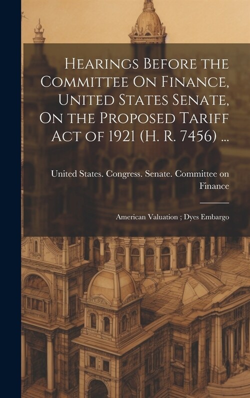 Hearings Before the Committee On Finance, United States Senate, On the Proposed Tariff Act of 1921 (H. R. 7456) ...: American Valuation; Dyes Embargo (Hardcover)