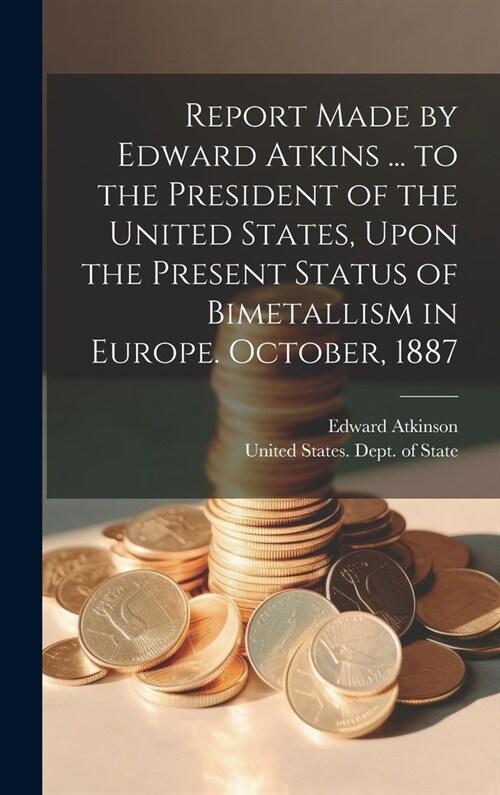 Report Made by Edward Atkins ... to the President of the United States, Upon the Present Status of Bimetallism in Europe. October, 1887 (Hardcover)